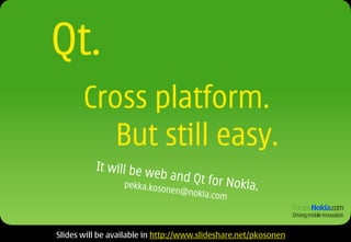 Qt.
       Cross platform.
          But still easy.
          It will be w
                      e b a nd Q t
                  p ek k a .k o s               for Nokia.
                                    onen@no
                                           ki   a.com



Slides will be available in http://www.slideshare.net/pkosonen
 