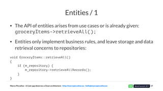 Entities / 1
• The API of entities arises from use cases or is already given:
groceryItems->retrieveAll();
• Entities only implement business rules, and leave storage and data
retrieval concerns to repositories:
void GroceryItems::retrieveAll()
{
if (m_repository) {
m_repository->retrieveAllRecords();
}
}
Marco Piccolino - A Cute app deserves a Clean architecture - http://marcopiccolino.eu - hello@marcopiccolino.eu 17
 
