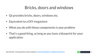 Bricks, doors and windows
• Qt provides bricks, doors, windows etc.
• Equivalent to a DIY megastore
• What you do with those components is your problem
• That's a good thing, as long as you have a blueprint for your
application
Marco Piccolino - A Cute app deserves a Clean architecture - http://marcopiccolino.eu - hello@marcopiccolino.eu 3
 