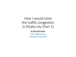 How I would solve
the traffic congestion
in Dhaka city (Part 1)
Dr Md Lutful Kabir
lutful.14@gmail.com
Facebook.com/lutful35
 