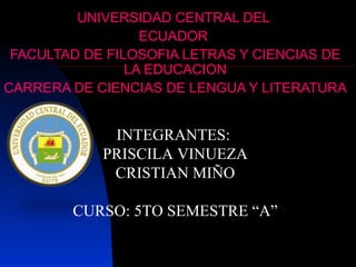UNIVERSIDAD CENTRAL DEL
                  ECUADOR
 FACULTAD DE FILOSOFIA LETRAS Y CIENCIAS DE
                LA EDUCACION
CARRERA DE CIENCIAS DE LENGUA Y LITERATURA


             INTEGRANTES:
            PRISCILA VINUEZA
             CRISTIAN MIÑO

        CURSO: 5TO SEMESTRE “A”
 
