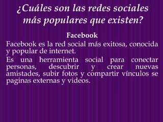 ¿Cuáles son las redes sociales
    más populares que existen?
                   Facebook
Facebook es la red social más exitosa, conocida
y popular de internet.
Es una herramienta social para conectar
personas,    descubrir     y   crear     nuevas
amistades, subir fotos y compartir vínculos se
paginas externas y videos.
 