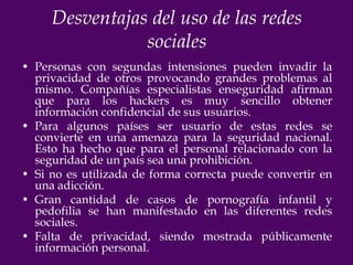 Desventajas del uso de las redes
                sociales
• Personas con segundas intensiones pueden invadir la
  privacidad de otros provocando grandes problemas al
  mismo. Compañías especialistas enseguridad afirman
  que para los hackers es muy sencillo obtener
  información confidencial de sus usuarios.
• Para algunos países ser usuario de estas redes se
  convierte en una amenaza para la seguridad nacional.
  Esto ha hecho que para el personal relacionado con la
  seguridad de un país sea una prohibición.
• Si no es utilizada de forma correcta puede convertir en
  una adicción.
• Gran cantidad de casos de pornografía infantil y
  pedofilia se han manifestado en las diferentes redes
  sociales.
• Falta de privacidad, siendo mostrada públicamente
  información personal.
 