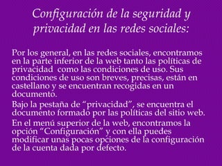 Configuración de la seguridad y
     privacidad en las redes sociales:
Por los general, en las redes sociales, encontramos
en la parte inferior de la web tanto las políticas de
privacidad como las condiciones de uso. Sus
condiciones de uso son breves, precisas, están en
castellano y se encuentran recogidas en un
documento.
Bajo la pestaña de “privacidad”, se encuentra el
documento formado por las políticas del sitio web.
En el menú superior de la web, encontramos la
opción “Configuración” y con ella puedes
modificar unas pocas opciones de la configuración
de la cuenta dada por defecto.
 
