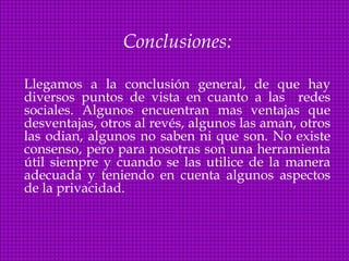 Conclusiones:

Llegamos a la conclusión general, de que hay
diversos puntos de vista en cuanto a las redes
sociales. Algunos encuentran mas ventajas que
desventajas, otros al revés, algunos las aman, otros
las odian, algunos no saben ni que son. No existe
consenso, pero para nosotras son una herramienta
útil siempre y cuando se las utilice de la manera
adecuada y teniendo en cuenta algunos aspectos
de la privacidad.
 