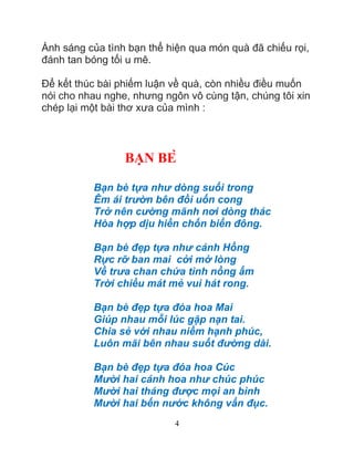 4
Ánh sáng của tình bạn thể hiện qua món quà đã chiếu rọi,
đánh tan bóng tối u mê.
Để kết thúc bài phiếm luận về quà, còn nhiều điều muốn
nói cho nhau nghe, nhưng ngôn vô cùng tận, chúng tôi xin
chép lại một bài thơ xưa của mình :
BAN BE
Bạn bè tựa như dòng suối trong
Êm ái trườn bên đồi uốn cong
Trở nên cường mãnh nơi dòng thác
Hòa hợp dịu hiền chốn biển đông.
Bạn bè đẹp tựa như cánh Hồng
Rực rỡ ban mai cởi mở lòng
Về trưa chan chứa tình nồng ấm
Trời chiều mát mẻ vui hát rong.
Bạn bè đẹp tựa đóa hoa Mai
Giúp nhau mỗi lúc gặp nạn tai.
Chia sẻ với nhau niềm hạnh phúc,
Luôn mãi bên nhau suốt đường dài.
Bạn bè đẹp tựa đóa hoa Cúc
Mười hai cánh hoa như chúc phúc
Mười hai tháng được mọi an bình
Mười hai bến nước không vẩn đục.
 
