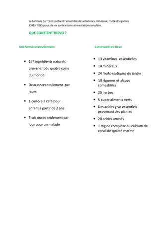 La formule de Trévocontientl’ensemble desvitamines,minéraux,fruitsetlégumes
ESSENTIELS pourpleine santé etune alimentationcomplète.
QUE CONTIENTTREVO ?
Une formule révolutionnaire Constituantsde Trévo
 13 vitamines essentielles
 14 minéraux
 24 fruits exotiques du jardin
 18 légumes et algues
comestibles
 25 herbes
 5 super aliments verts
 Des acides gras essentiels
provenantdes plantes
 20 acides aminés
 1 mg de complexe au calcium de
corail de qualité marine
 174 ingrédients naturels
provenantdu quatre coins
du monde
 Deux onces seulement par
jours
 1 cuillère à café pour
enfant à partir de 2 ans
 Trois onces seulement par
jour pour un malade
 