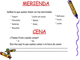 MERIENDA Señala lo que sueles tomar en tus meriendas: ”  Yogurt ”  Chocolate ”   Galletas ”   Bocadillo ” Leche con cacao ”  Queso ”   Zumo  ”   Refresco  ”   Fruta ”   Leche CENA ¿Tomas fruta cuando cenas? ”   Si  ”  No Escribe aquí lo que sueles comer a la hora de cenar: ______________________________________________ ______________________________________________ 
