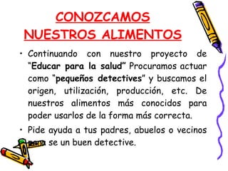 CONOZCAMOS NUESTROS ALIMENTOS Continuando con nuestro proyecto de “ Educar para la salud”  Procuramos actuar como “ pequeños detectives ” y buscamos el origen, utilización, producción, etc. De nuestros alimentos más conocidos para poder usarlos de la forma más correcta. Pide ayuda a tus padres, abuelos o vecinos para se un buen detective. 