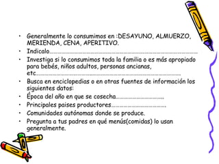 Generalmente lo consumimos en :DESAYUNO, ALMUERZO, MERIENDA, CENA, APERITIVO. Indicalo……………………………………………………………………………………………… Investiga si lo consumimos toda la familia o es más apropiado para bebés, niños adultos, personas ancianas, etc…………………………………..………………………………………………………. Busca en enciclopedias o en otras fuentes de información los siguientes datos: Época del año en que se cosecha…………………………….. Principales paises productores…………………………………. Comunidades autónomas donde se produce. Pregunta a tus padres en qué menús(comidas) lo usan generalmente. 