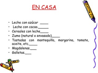 EN CASA Leche con azúcar  ____ Leche con cacao._____ Cereales con leche____ Zumo (natural o envasado)____ Tostadas con mantequilla, margarina, tomate, aceite, etc.____ Magdalenas.___ Galletas.___ 