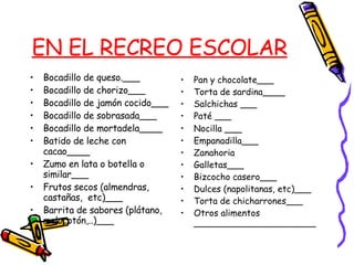 EN EL RECREO ESCOLAR Bocadillo de queso.___ Bocadillo de chorizo___ Bocadillo de jamón cocido___ Bocadillo de sobrasada___ Bocadillo de mortadela____ Batido de leche con cacao____ Zumo en lata o botella o similar___ Frutos secos (almendras, castañas,  etc)___ Barrita de sabores (plátano, melocotón,..)___ Pan y chocolate___ Torta de sardina____ Salchichas ___ Paté ___ Nocilla  ___ Empanadilla___ Zanahoria Galletas___ Bizcocho casero___ Dulces (napolitanas, etc)___  Torta de chicharrones___ Otros alimentos ______________________ 