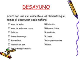 DESAYUNO Anota con una x el alimento o los alimentos que tomas al desayunar cada mañana: Vaso de leche Vaso de leche con cacao Galletas Zumo de naranja Mermelada Tostada de pan  Pan (Bimbo) de molde. Embutido Huevos fritos Salchicha Jamón Crespis/Cereales Nada 