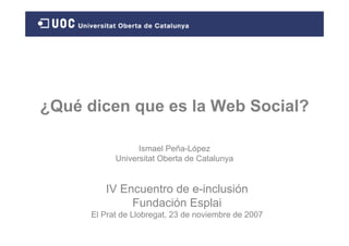 ¿Qué dicen que es la Web Social?

                  Ismael Peña-López
            Universitat Oberta de Catalunya


         IV Encuentro de e-inclusión
              Fundación Esplai
      El Prat de Llobregat, 23 de noviembre de 2007