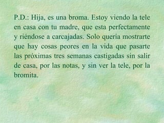 P.D.: Hija, es una broma. Estoy viendo la tele en casa con tu madre, que esta perfectamente y riéndose a carcajadas. Solo quería mostrarte que hay cosas peores en la vida que pasarte las próximas tres semanas castigadas sin salir de casa, por las notas, y sin ver la tele, por la bromita. 