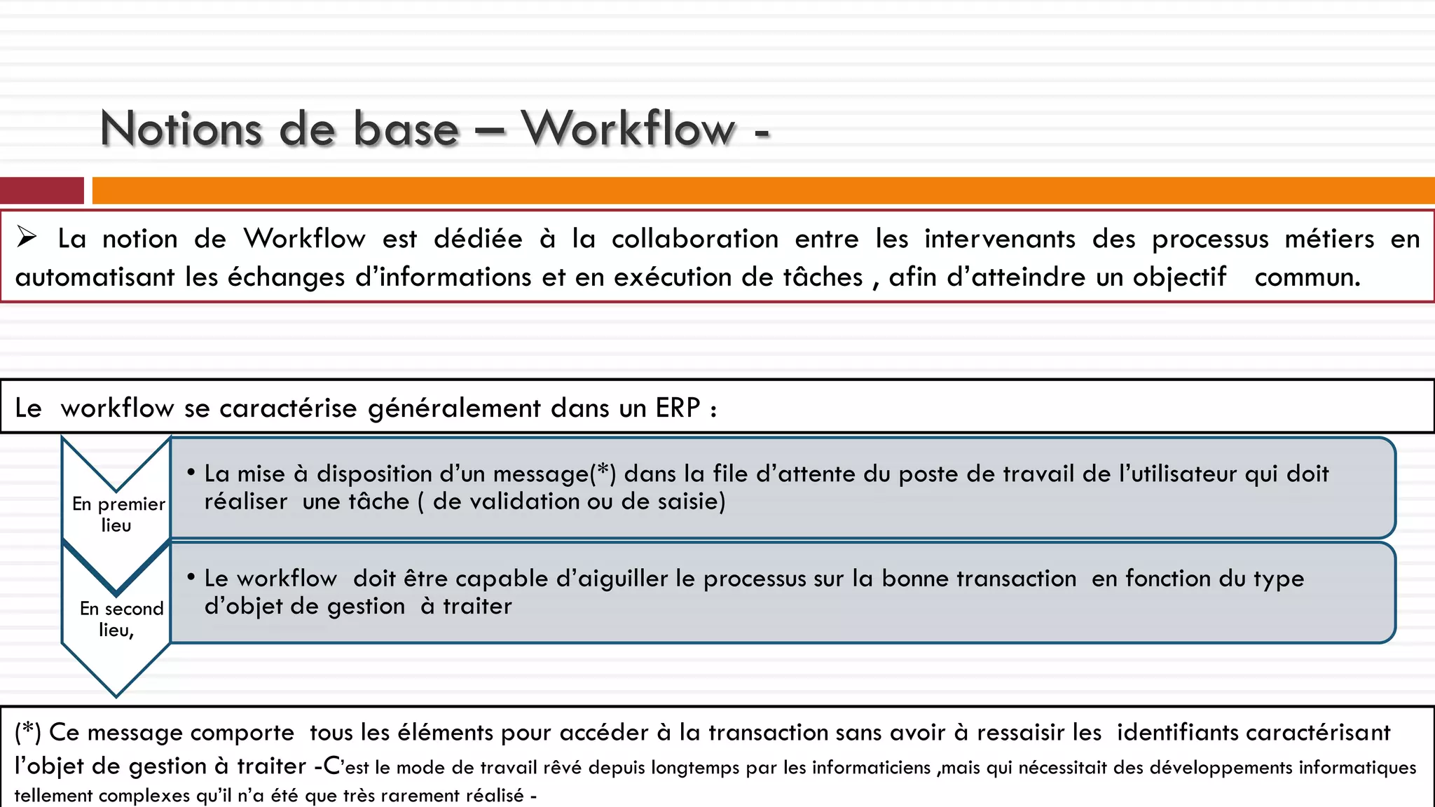 Notions de base – Workflow  La notion de Workflow est dédiée à la collaboration entre les intervenants des processus métiers en
automatisant les échanges d’informations et en exécution de tâches , afin d’atteindre un objectif commun.

Le workflow se caractérise généralement dans un ERP :
En premier
lieu

En second
lieu,

• La mise à disposition d’un message(*) dans la file d’attente du poste de travail de l’utilisateur qui doit
réaliser une tâche ( de validation ou de saisie)
• Le workflow doit être capable d’aiguiller le processus sur la bonne transaction en fonction du type
d’objet de gestion à traiter

(*) Ce message comporte tous les éléments pour accéder à la transaction sans avoir à ressaisir les identifiants caractérisant
l’objet de gestion à traiter -C’est le mode de travail rêvé depuis longtemps par les informaticiens ,mais qui nécessitait des développements informatiques
tellement complexes qu’il n’a été que très rarement réalisé -

 