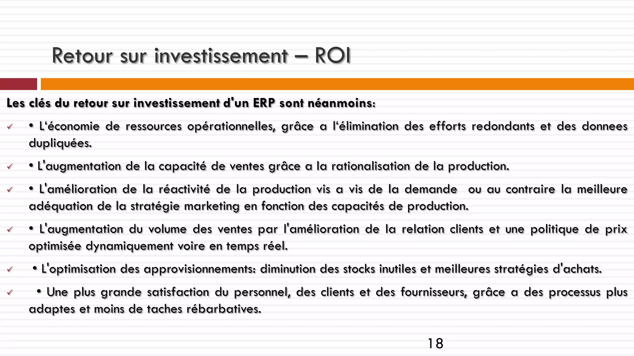 Retour sur investissement – ROI
Les clés du retour sur investissement d'un ERP sont néanmoins:










• L‘économie de ressources opérationnelles, grâce a l‘élimination des efforts redondants et des donnees
dupliquées.
• L'augmentation de la capacité de ventes grâce a la rationalisation de la production.
• L'amélioration de la réactivité de la production vis a vis de la demande ou au contraire la meilleure
adéquation de la stratégie marketing en fonction des capacités de production.
• L'augmentation du volume des ventes par l'amélioration de la relation clients et une politique de prix
optimisée dynamiquement voire en temps réel.
• L'optimisation des approvisionnements: diminution des stocks inutiles et meilleures stratégies d'achats.
• Une plus grande satisfaction du personnel, des clients et des fournisseurs, grâce a des processus plus
adaptes et moins de taches rébarbatives.

18

 