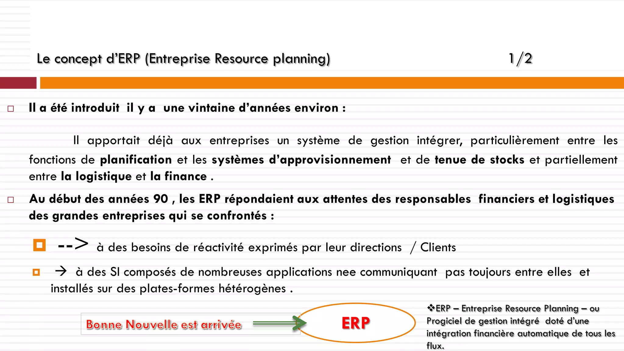 Le concept d’ERP (Entreprise Resource planning)


1/2

Il a été introduit il y a une vintaine d’années environ :
Il apportait déjà aux entreprises un système de gestion intégrer, particulièrement entre les
fonctions de planification et les systèmes d’approvisionnement et de tenue de stocks et partiellement
entre la logistique et la finance .



Au début des années 90 , les ERP répondaient aux attentes des responsables financiers et logistiques
des grandes entreprises qui se confrontés :




--> à des besoins de réactivité exprimés par leur directions

/ Clients

 à des SI composés de nombreuses applications nee communiquant pas toujours entre elles et
installés sur des plates-formes hétérogènes .

ERP

ERP – Entreprise Resource Planning – ou
Progiciel de gestion intégré doté d’une
intégration financière automatique de tous les
flux.

 