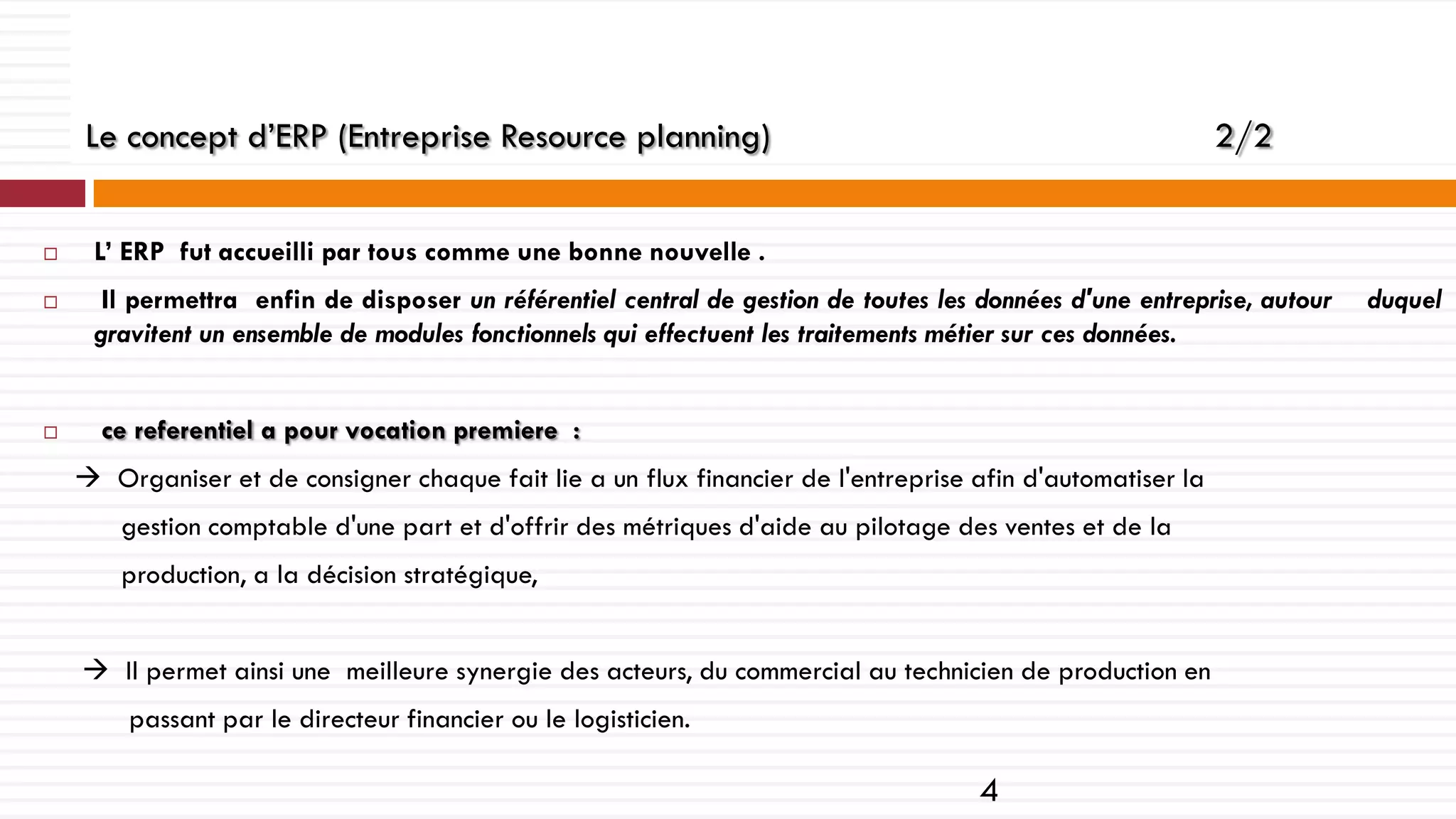 Le concept d’ERP (Entreprise Resource planning)






2/2

L’ ERP fut accueilli par tous comme une bonne nouvelle .
Il permettra enfin de disposer un référentiel central de gestion de toutes les données d'une entreprise, autour
gravitent un ensemble de modules fonctionnels qui effectuent les traitements métier sur ces données.
ce referentiel a pour vocation premiere :
 Organiser et de consigner chaque fait lie a un flux financier de l'entreprise afin d'automatiser la
gestion comptable d'une part et d'offrir des métriques d'aide au pilotage des ventes et de la
production, a la décision stratégique,
 Il permet ainsi une meilleure synergie des acteurs, du commercial au technicien de production en
passant par le directeur financier ou le logisticien.

4

duquel

 