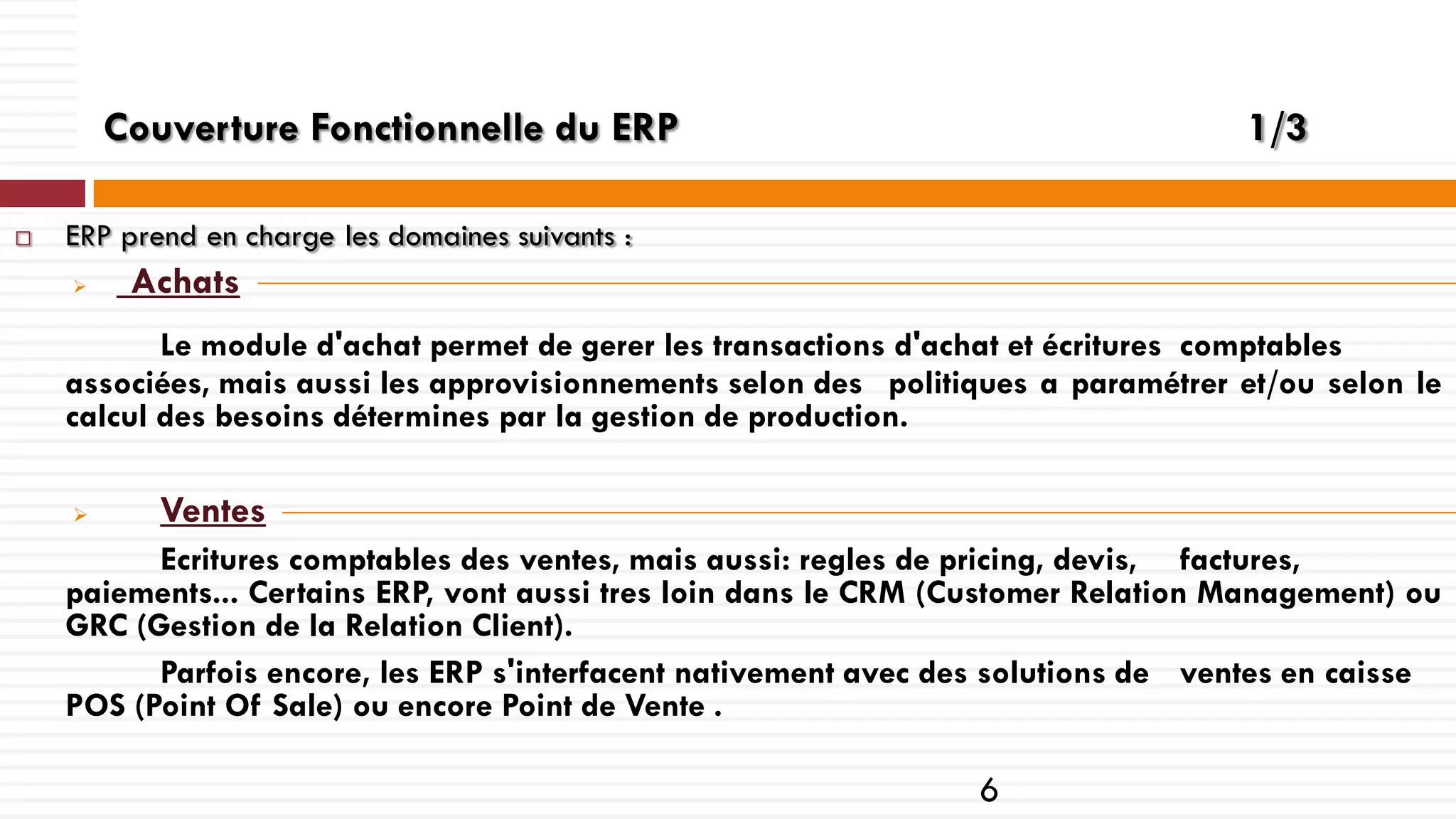 Couverture Fonctionnelle du ERP


1/3

ERP prend en charge les domaines suivants :


Achats

Le module d'achat permet de gerer les transactions d'achat et écritures comptables
associées, mais aussi les approvisionnements selon des politiques a paramétrer et/ou selon le
calcul des besoins détermines par la gestion de production.


Ventes

Ecritures comptables des ventes, mais aussi: regles de pricing, devis, factures,
paiements... Certains ERP, vont aussi tres loin dans le CRM (Customer Relation Management) ou
GRC (Gestion de la Relation Client).
Parfois encore, les ERP s'interfacent nativement avec des solutions de ventes en caisse
POS (Point Of Sale) ou encore Point de Vente .

6

 