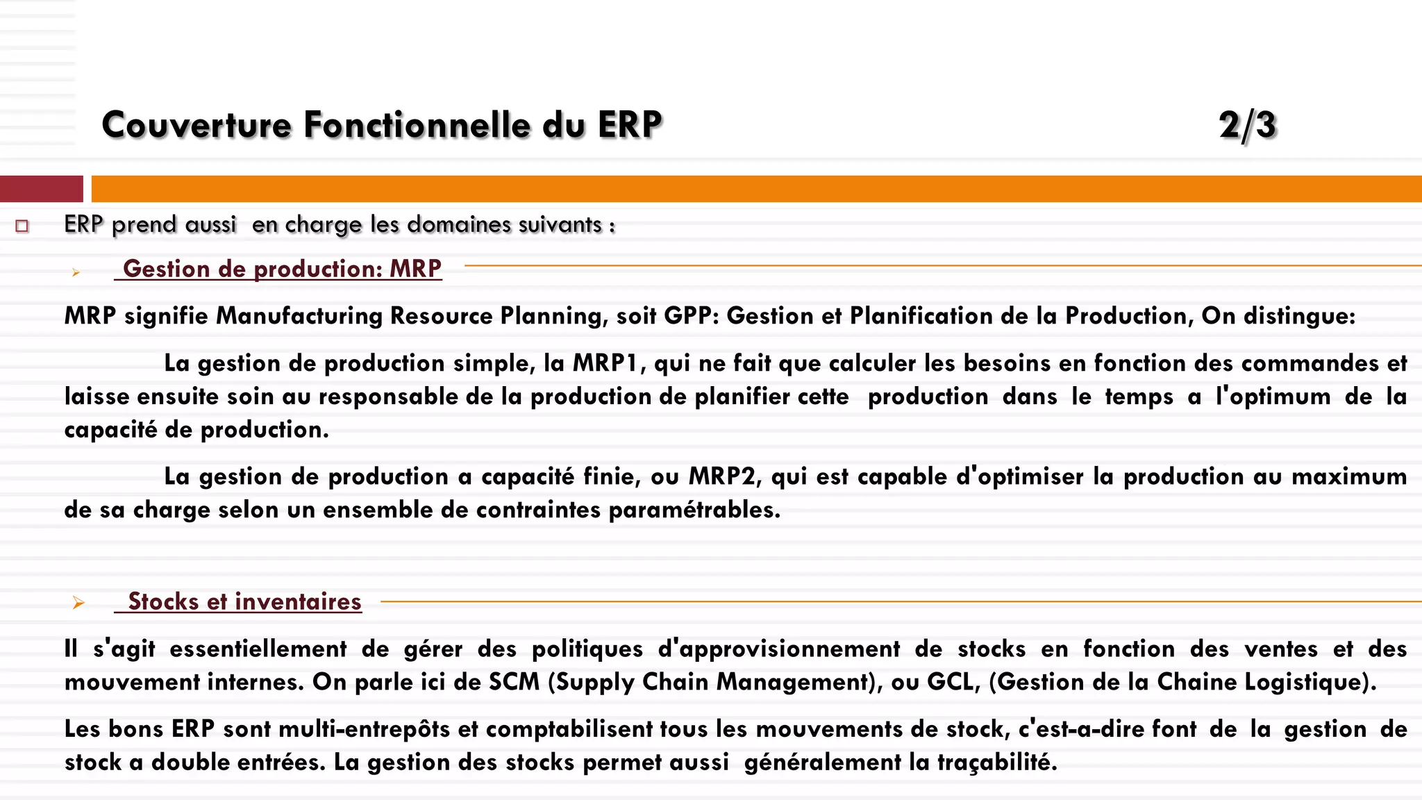 Couverture Fonctionnelle du ERP


2/3

ERP prend aussi en charge les domaines suivants :


Gestion de production: MRP

MRP signifie Manufacturing Resource Planning, soit GPP: Gestion et Planification de la Production, On distingue:
La gestion de production simple, la MRP1, qui ne fait que calculer les besoins en fonction des commandes et
laisse ensuite soin au responsable de la production de planifier cette production dans le temps a l'optimum de la
capacité de production.
La gestion de production a capacité finie, ou MRP2, qui est capable d'optimiser la production au maximum
de sa charge selon un ensemble de contraintes paramétrables.


Stocks et inventaires

Il s'agit essentiellement de gérer des politiques d'approvisionnement de stocks en fonction des ventes et des
mouvement internes. On parle ici de SCM (Supply Chain Management), ou GCL, (Gestion de la Chaine Logistique).
Les bons ERP sont multi-entrepôts et comptabilisent tous les mouvements de stock, c'est-a-dire font de la gestion de
stock a double entrées. La gestion des stocks permet aussi généralement la traçabilité.

 