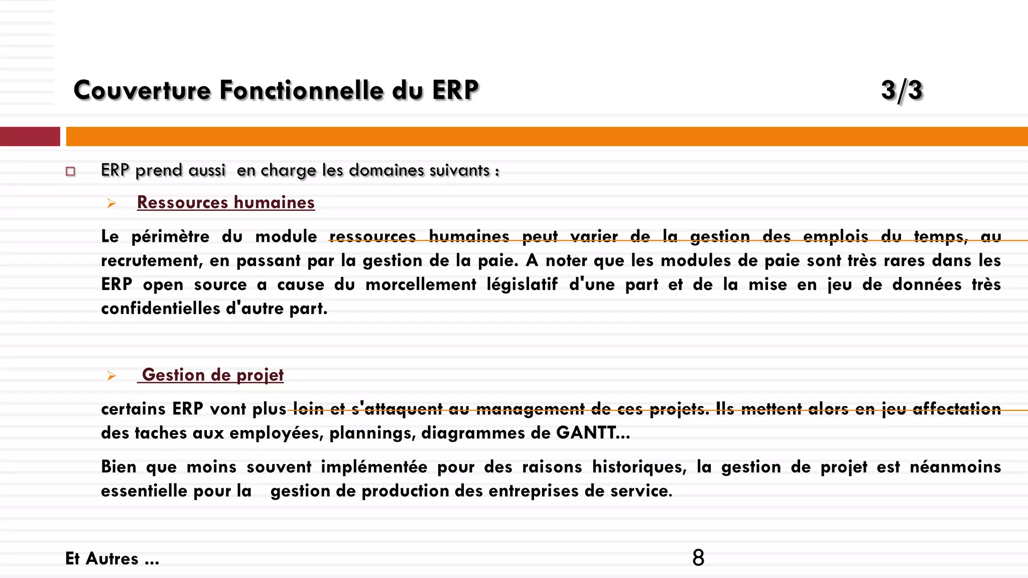 Couverture Fonctionnelle du ERP


3/3

ERP prend aussi en charge les domaines suivants :


Ressources humaines

Le périmètre du module ressources humaines peut varier de la gestion des emplois du temps, au
recrutement, en passant par la gestion de la paie. A noter que les modules de paie sont très rares dans les
ERP open source a cause du morcellement législatif d'une part et de la mise en jeu de données très
confidentielles d'autre part.



Gestion de projet

certains ERP vont plus loin et s'attaquent au management de ces projets. Ils mettent alors en jeu affectation
des taches aux employées, plannings, diagrammes de GANTT...
Bien que moins souvent implémentée pour des raisons historiques, la gestion de projet est néanmoins
essentielle pour la gestion de production des entreprises de service.
Et Autres ...

8

 