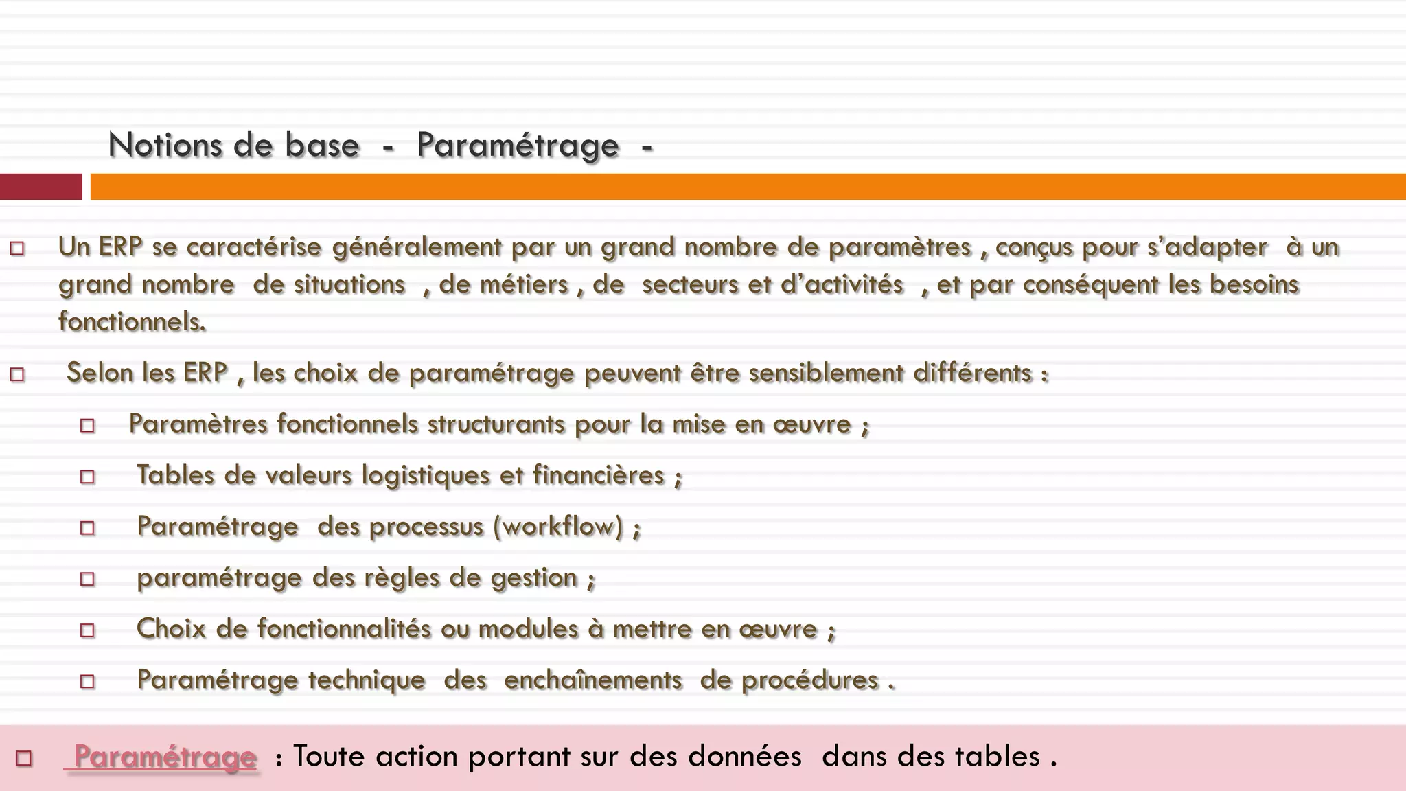 Notions de base - Paramétrage 



Un ERP se caractérise généralement par un grand nombre de paramètres , conçus pour s’adapter à un
grand nombre de situations , de métiers , de secteurs et d’activités , et par conséquent les besoins
fonctionnels.

Selon les ERP , les choix de paramétrage peuvent être sensiblement différents :


Paramètres fonctionnels structurants pour la mise en œuvre ;




Paramétrage des processus (workflow) ;



paramétrage des règles de gestion ;



Choix de fonctionnalités ou modules à mettre en œuvre ;





Tables de valeurs logistiques et financières ;

Paramétrage technique des enchaînements de procédures .

Paramétrage : Toute action portant sur des données dans des tables .

 
