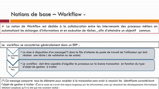 Notions de base – Workflow  La notion de Workflow est dédiée à la collaboration entre les intervenants des processus métiers en
automatisant les échanges d’informations et en exécution de tâches , afin d’atteindre un objectif commun.

Le workflow se caractérise généralement dans un ERP :
En premier
lieu

En second
lieu,

• La mise à disposition d’un message(*) dans la file d’attente du poste de travail de l’utilisateur qui doit
réaliser une tâche ( de validation ou de saisie)
• Le workflow doit être capable d’aiguiller le processus sur la bonne transaction en fonction du type
d’objet de gestion à traiter

(*) Ce message comporte tous les éléments pour accéder à la transaction sans avoir à ressaisir les identifiants caractérisant
l’objet de gestion à traiter -C’est le mode de travail rêvé depuis longtemps par les informaticiens ,mais qui nécessitait des développements informatiques
tellement complexes qu’il n’a été que très rarement réalisé -

 