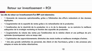 Retour sur investissement – ROI
Les clés du retour sur investissement d'un ERP sont néanmoins:










• L‘économie de ressources opérationnelles, grâce a l‘élimination des efforts redondants et des donnees
dupliquées.
• L'augmentation de la capacité de ventes grâce a la rationalisation de la production.
• L'amélioration de la réactivité de la production vis a vis de la demande ou au contraire la meilleure
adéquation de la stratégie marketing en fonction des capacités de production.
• L'augmentation du volume des ventes par l'amélioration de la relation clients et une politique de prix
optimisée dynamiquement voire en temps réel.
• L'optimisation des approvisionnements: diminution des stocks inutiles et meilleures stratégies d'achats.
• Une plus grande satisfaction du personnel, des clients et des fournisseurs, grâce a des processus plus
adaptes et moins de taches rébarbatives.

18

 