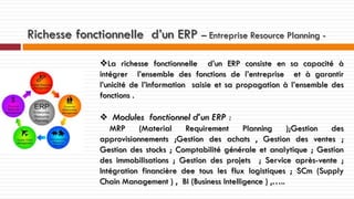 Richesse fonctionnelle d’un ERP – Entreprise Resource Planning La richesse fonctionnelle d’un ERP consiste en sa capacité à
intégrer l’ensemble des fonctions de l’entreprise et à garantir
l’unicité de l’information saisie et sa propagation à l’ensemble des
fonctions .
 Modules fonctionnel d’un ERP :
MRP
(Material
Requirement
Planning
);Gestion
des
approvisionnements ;Gestion des achats , Gestion des ventes ;
Gestion des stocks ; Comptabilité générale et analytique ; Gestion
des immobilisations ; Gestion des projets ; Service après-vente ;
Intégration financière dee tous les flux logistiques ; SCm (Supply
Chain Management ) , BI (Business Intelligence ) ,…..

 