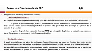 Couverture Fonctionnelle du ERP


2/3

ERP prend aussi en charge les domaines suivants :


Gestion de production: MRP

MRP signifie Manufacturing Resource Planning, soit GPP: Gestion et Planification de la Production, On distingue:
La gestion de production simple, la MRP1, qui ne fait que calculer les besoins en fonction des commandes et
laisse ensuite soin au responsable de la production de planifier cette production dans le temps a l'optimum de la
capacité de production.
La gestion de production a capacité finie, ou MRP2, qui est capable d'optimiser la production au maximum
de sa charge selon un ensemble de contraintes paramétrables.


Stocks et inventaires

Il s'agit essentiellement de gérer des politiques d'approvisionnement de stocks en fonction des ventes et des
mouvement internes. On parle ici de SCM (Supply Chain Management), ou GCL, (Gestion de la Chaine Logistique).
Les bons ERP sont multi-entrepôts et comptabilisent tous les mouvements de stock, c'est-a-dire font de la gestion de
stock a double entrées. La gestion des stocks permet aussi généralement la traçabilité.

 
