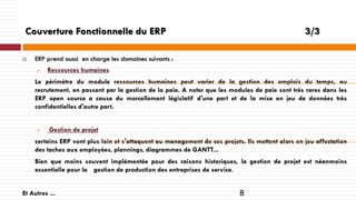 Couverture Fonctionnelle du ERP


3/3

ERP prend aussi en charge les domaines suivants :


Ressources humaines

Le périmètre du module ressources humaines peut varier de la gestion des emplois du temps, au
recrutement, en passant par la gestion de la paie. A noter que les modules de paie sont très rares dans les
ERP open source a cause du morcellement législatif d'une part et de la mise en jeu de données très
confidentielles d'autre part.



Gestion de projet

certains ERP vont plus loin et s'attaquent au management de ces projets. Ils mettent alors en jeu affectation
des taches aux employées, plannings, diagrammes de GANTT...
Bien que moins souvent implémentée pour des raisons historiques, la gestion de projet est néanmoins
essentielle pour la gestion de production des entreprises de service.
Et Autres ...

8

 