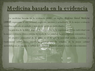 Medicina basada en la evidencia La medicina basada en la evidencia (MBE; en inglés,  Evidence based Medicine (EBM)),  representa el uso racional, explícito, juicioso y actualizado de la mejor evidencia científica aplicado al cuidado y manejo de pacientes individuales. La práctica de la MBE requiere la integración de la experiencia clínica individual con la mejor evidencia clínica externa derivada de los estudios de investigación sistemática. El objetivo primordial de la MBE es el de que la actividad médica cotidiana se fundamente sobre bases científicas provenientes de estudios de la mejor calidad metodológica, en los que se refleje de forma fidedigna el estado actual de conocimientos. 
