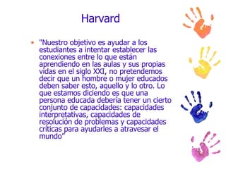 Harvard "Nuestro objetivo es ayudar a los estudiantes a intentar establecer las conexiones entre lo que están aprendiendo en las aulas y sus propias vidas en el siglo XXI, no pretendemos decir que un hombre o mujer educados deben saber esto, aquello y lo otro. Lo que estamos diciendo es que una persona educada debería tener un cierto conjunto de capacidades: capacidades interpretativas, capacidades de resolución de problemas y capacidades críticas para ayudarles a atravesar el mundo” 