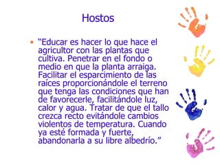 Hostos “ Educar es hacer lo que hace el agricultor con las plantas que cultiva. Penetrar en el fondo o medio en que la planta arraiga. Facilitar el esparcimiento de las raíces proporcionándole el terreno que tenga las condiciones que han de favorecerle, facilitándole luz, calor y agua. Tratar de que el tallo crezca recto evitándole cambios violentos de temperatura. Cuando ya esté formada y fuerte, abandonarla a su libre albedrío.”  