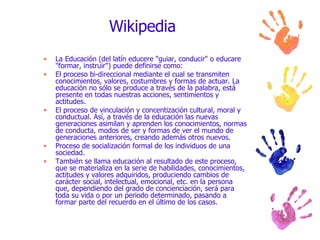 Wikipedia La Educación (del latín educere "guiar, conducir" o educare "formar, instruir") puede definirse como: El proceso bi-direccional mediante el cual se transmiten conocimientos, valores, costumbres y formas de actuar. La educación no sólo se produce a través de la palabra, está presente en todas nuestras acciones, sentimientos y actitudes. El proceso de vinculación y concentización cultural, moral y conductual. Así, a través de la educación las nuevas generaciones asimilan y aprenden los conocimientos, normas de conducta, modos de ser y formas de ver el mundo de generaciones anteriores, creando además otros nuevos. Proceso de socialización formal de los individuos de una sociedad. También se llama educación al resultado de este proceso, que se materializa en la serie de habilidades, conocimientos, actitudes y valores adquiridos, produciendo cambios de carácter social, intelectual, emocional, etc. en la persona que, dependiendo del grado de concienciación, será para toda su vida o por un periodo determinado, pasando a formar parte del recuerdo en el último de los casos. 