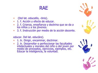 RAE (Del lat. educatĭo, -ōnis). 1. f. Acción y efecto de educar. 2. f. Crianza, enseñanza y doctrina que se da a los niños y a los jóvenes. 3. f. Instrucción por medio de la acción docente. educar. Del lat. educāre). 1. tr. Dirigir, encaminar, doctrinar. 2. tr. Desarrollar o perfeccionar las facultades intelectuales y morales del niño o del joven por medio de preceptos, ejercicios, ejemplos, etc. Educar la inteligencia, la voluntad. 