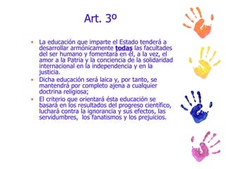 Art. 3º La educación que imparte el Estado tenderá a desarrollar armónicamente  todas  las facultades del ser humano y fomentará en él, a la vez, el amor a la Patria y la conciencia de la solidaridad internacional en la independencia y en la justicia.  Dicha educación será laica y, por tanto, se mantendrá por completo ajena a cualquier doctrina religiosa; El criterio que orientará ésta educación se basará en los resultados del progreso científico, luchará contra la ignorancia y sus efectos, las servidumbres,  los fanatismos y los prejuicios. 