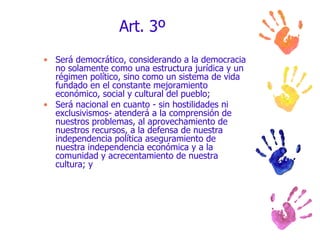 Art. 3º Será democrático, considerando a la democracia no solamente como una estructura jurídica y un régimen político, sino como un sistema de vida fundado en el constante mejoramiento económico, social y cultural del pueblo; Será nacional en cuanto - sin hostilidades ni exclusivismos- atenderá a la comprensión de nuestros problemas, al aprovechamiento de nuestros recursos, a la defensa de nuestra independencia política aseguramiento de nuestra independencia económica y a la comunidad y acrecentamiento de nuestra cultura; y 