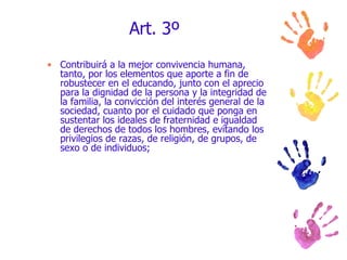 Art. 3º Contribuirá a la mejor convivencia humana, tanto, por los elementos que aporte a fin de robustecer en el educando, junto con el aprecio para la dignidad de la persona y la integridad de la familia, la convicción del interés general de la sociedad, cuanto por el cuidado que ponga en sustentar los ideales de fraternidad e igualdad de derechos de todos los hombres, evitando los privilegios de razas, de religión, de grupos, de sexo o de individuos; 