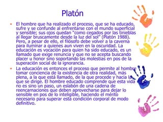 Platón El hombre que ha realizado el proceso, que se ha educado, sufre y se confunde al enfrentarse con el mundo superficial y sensible; sus ojos quedan “como cegados por las tinieblas al llegar bruscamente desde la luz del sol” (Platón 1988). Pero, a pesar de ello, el filósofo debe volver a la caverna para iluminar a quienes aun viven en la oscuridad. La educación es vocación para quien ha sido educado, es un llamado que exige renuncia y que no se acepta buscando placer u honor sino soportando las molestias en pos de la superación social de la ignorancia. La educación es entonces el proceso que permite al hombre tomar conciencia de la existencia de otra realidad, más plena, a la que está llamado, de la que procede y hacia la que se dirige. El hombre educado comprende que esta vida no es sino un paso, un eslabón de una cadena de reencarnaciones que deben aprovecharse para dejar lo sensible en pos de lo inteligible, haciendo el mérito necesario para superar esta condición corporal de modo definitivo. 