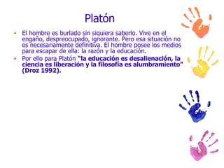 Platón El hombre es burlado sin siquiera saberlo. Vive en el engaño, despreocupado, ignorante. Pero esa situación no es necesariamente definitiva. El hombre posee los medios para escapar de ella: la razón y la educación.  Por ello para Platón  “la educación es desalienación, la ciencia es liberación y la filosofía es alumbramiento” (Droz 1992). 