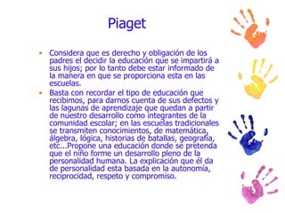 Piaget Considera que es derecho y obligación de los padres el decidir la educación que se impartirá a sus hijos; por lo tanto debe estar informado de la manera en que se proporciona esta en las escuelas.  Basta con recordar el tipo de educación que recibimos, para darnos cuenta de sus defectos y las lagunas de aprendizaje que quedan a partir de nuestro desarrollo como integrantes de la comunidad escolar; en las escuelas tradicionales se transmiten conocimientos, de matemática, álgebra, lógica, historias de batallas, geografía, etc...Propone una educación donde se pretenda que el niño forme un desarrollo pleno de la  personalidad humana. La explicación que él da de personalidad esta basada en la autonomía, reciprocidad, respeto y compromiso.  