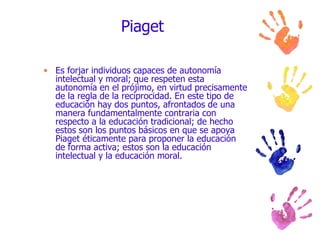 Piaget Es forjar individuos capaces de autonomía intelectual y moral; que respeten esta autonomía en el prójimo, en virtud precisamente de la regla de la reciprocidad. En este tipo de educación hay dos puntos, afrontados de una manera fundamentalmente contraria con respecto a la educación tradicional; de hecho estos son los puntos básicos en que se apoya Piaget éticamente para proponer la educación de forma activa; estos son la educación intelectual y la educación moral. 