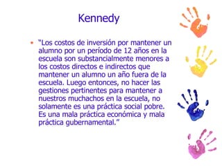 Kennedy “ Los costos de inversión por mantener un alumno por un período de 12 años en la escuela son substancialmente menores a los costos directos e indirectos que mantener un alumno un año fuera de la escuela. Luego entonces, no hacer las gestiones pertinentes para mantener a nuestros muchachos en la escuela, no solamente es una práctica social pobre. Es una mala práctica económica y mala práctica gubernamental.”  