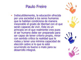 Paulo Freire Indiscutiblemente, la educación ofrecida por una sociedad a los seres humanos que la habitan condiciona de manera inexorable el grado de libertad con el que serán capaces de vivir. Este es un principio en el que realmente creo pues el ser humano debe ser preparado para ser capaz de tener criterio propio, mirar con sentido crítico la realidad que le rodea y tener una mínima capacidad de elección sobre si lo que le está ocurriendo es bueno o malo para su desarrollo integral. 