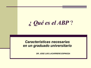 ¿ Qué es el ABP  ? Características necesarias  en un graduado universitario   DR. JOSE LUIS LACARRIERE ESPINOZA 