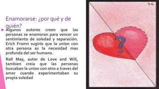 Enamorarse: ¿por qué y de
quién?
 Algunos autores creen que las
personas se enamoran para vencer un
sentimiento de soledad y separación.
Erich Fromn sugirio que la union con
otra persona es la necesidad mas
profunda del ser humano.
Roll May, autor de Love and Will,
tambien creia que las personas
buscaban la union con otro a traves del
amor cuando experimentaban su
propia soledad
 