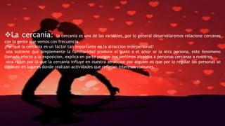 La cercanía: la cercania es una de las variables, por lo general desarrollaremos relacione cercanas
con la gente que vemos con frecuencia.
¿Por qué la cercania es un factor tan importante en la atraccion interpersonal?
una sostiene que simplemente la familiaridad produce el gusto o el amor or la otra persona, este fenomeno
llamado efecto a la exposicion, explica en parte porque nos sentimos atraidos a personas cercanas a nosotros.
otra razon por la que la cercania influye en nuestra atraccion por alguien es que por lo regular las personas se
conocen en lugares donde realizan actividades que reflejan intereses comunes.
 