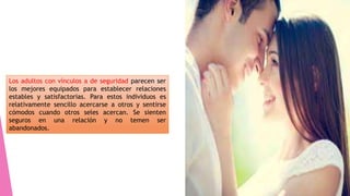 Los adultos con vínculos a de seguridad parecen ser
los mejores equipados para establecer relaciones
estables y satisfactorias. Para estos individuos es
relativamente sencillo acercarse a otros y sentirse
cómodos cuando otros seles acercan. Se sienten
seguros en una relación y no temen ser
abandonados.
 